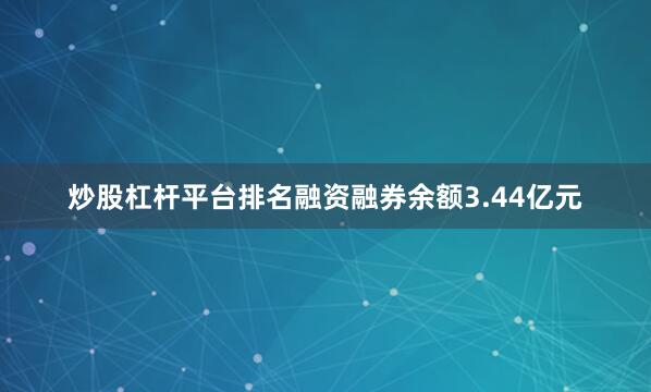 炒股杠杆平台排名融资融券余额3.44亿元