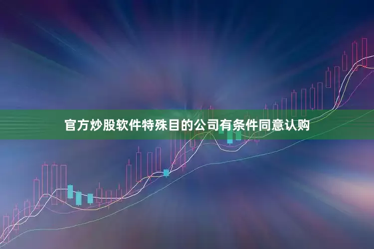官方炒股软件特殊目的公司有条件同意认购