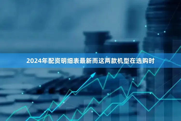 2024年配资明细表最新而这两款机型在选购时