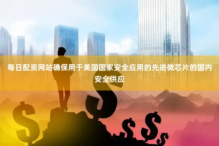 每日配资网站确保用于美国国家安全应用的先进微芯片的国内安全供应